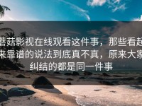 蘑菇影视在线观看这件事，那些看起来靠谱的说法到底真不真，原来大家纠结的都是同一件事