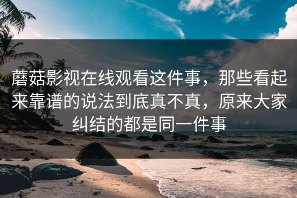 蘑菇影视在线观看这件事，那些看起来靠谱的说法到底真不真，原来大家纠结的都是同一件事