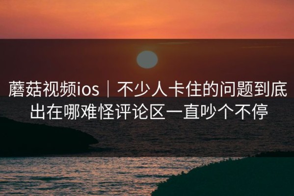 蘑菇视频ios｜不少人卡住的问题到底出在哪难怪评论区一直吵个不停