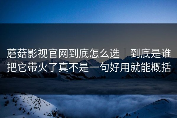 蘑菇影视官网到底怎么选｜到底是谁把它带火了真不是一句好用就能概括