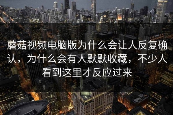 蘑菇视频电脑版为什么会让人反复确认，为什么会有人默默收藏，不少人看到这里才反应过来