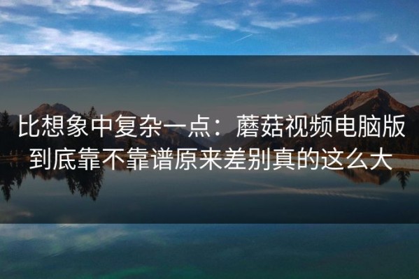 比想象中复杂一点：蘑菇视频电脑版到底靠不靠谱原来差别真的这么大