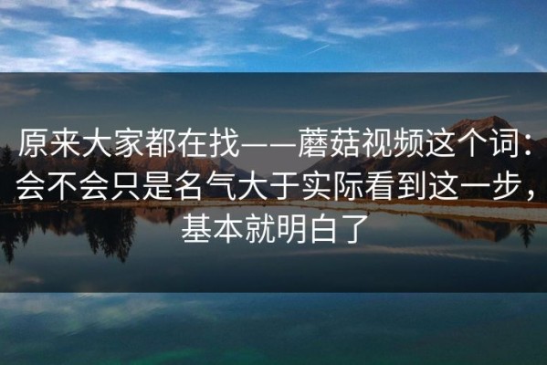 原来大家都在找——蘑菇视频这个词：会不会只是名气大于实际看到这一步，基本就明白了