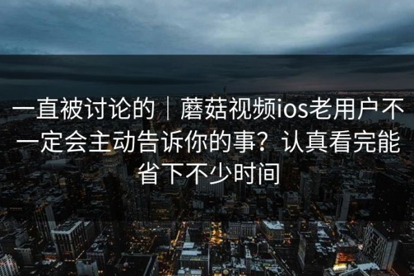 一直被讨论的｜蘑菇视频ios老用户不一定会主动告诉你的事？认真看完能省下不少时间
