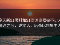 今天新91黑料和91网浏览器被不少人关注之后，说实话，后劲比想象中大