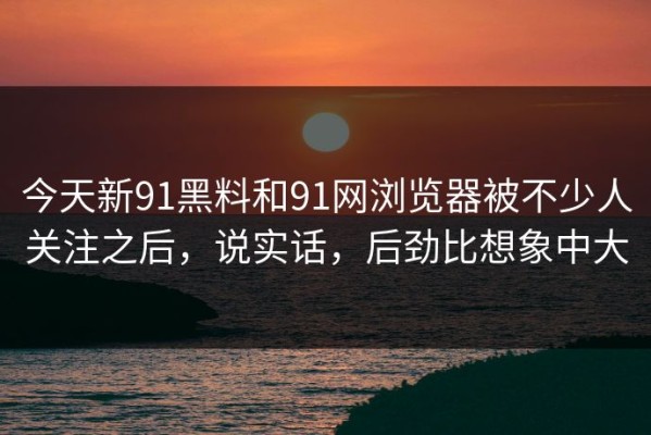 今天新91黑料和91网浏览器被不少人关注之后，说实话，后劲比想象中大