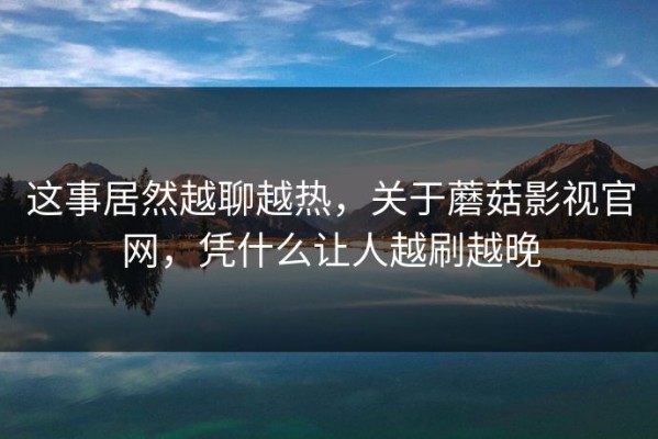 这事居然越聊越热，关于蘑菇影视官网，凭什么让人越刷越晚
