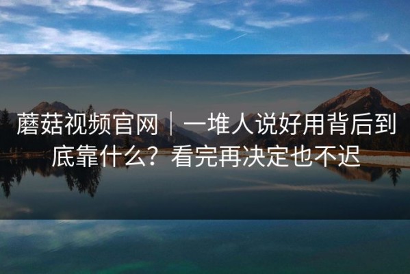 蘑菇视频官网｜一堆人说好用背后到底靠什么？看完再决定也不迟