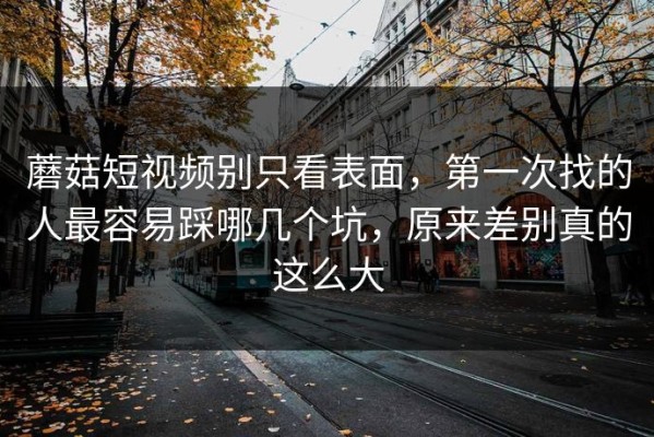 蘑菇短视频别只看表面，第一次找的人最容易踩哪几个坑，原来差别真的这么大