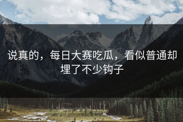 说真的，每日大赛吃瓜，看似普通却埋了不少钩子