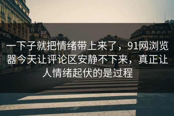 一下子就把情绪带上来了，91网浏览器今天让评论区安静不下来，真正让人情绪起伏的是过程