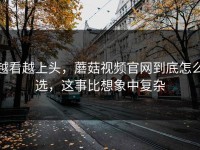 越看越上头，蘑菇视频官网到底怎么选，这事比想象中复杂