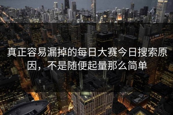 真正容易漏掉的每日大赛今日搜索原因，不是随便起量那么简单
