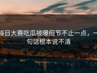 每日大赛吃瓜被曝细节不止一点，一句话根本说不清