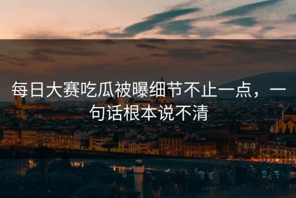 每日大赛吃瓜被曝细节不止一点，一句话根本说不清