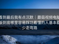 看到最后我有点沉默｜蘑菇视频电脑版到底哪里容易踩坑看懂的人基本都少走弯路