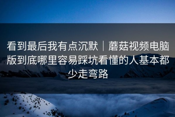 看到最后我有点沉默｜蘑菇视频电脑版到底哪里容易踩坑看懂的人基本都少走弯路