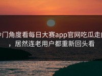 冷门角度看每日大赛app官网吃瓜走向，居然连老用户都重新回头看