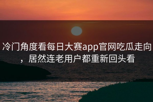 冷门角度看每日大赛app官网吃瓜走向，居然连老用户都重新回头看