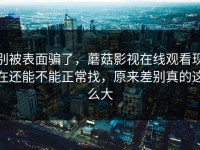 别被表面骗了，蘑菇影视在线观看现在还能不能正常找，原来差别真的这么大