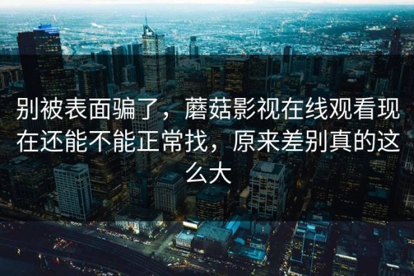 别被表面骗了，蘑菇影视在线观看现在还能不能正常找，原来差别真的这么大
