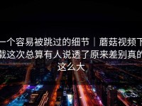 一个容易被跳过的细节｜蘑菇视频下载这次总算有人说透了原来差别真的这么大