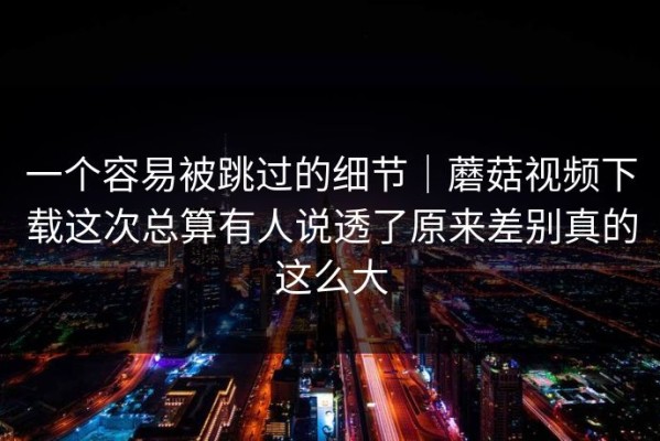 一个容易被跳过的细节｜蘑菇视频下载这次总算有人说透了原来差别真的这么大