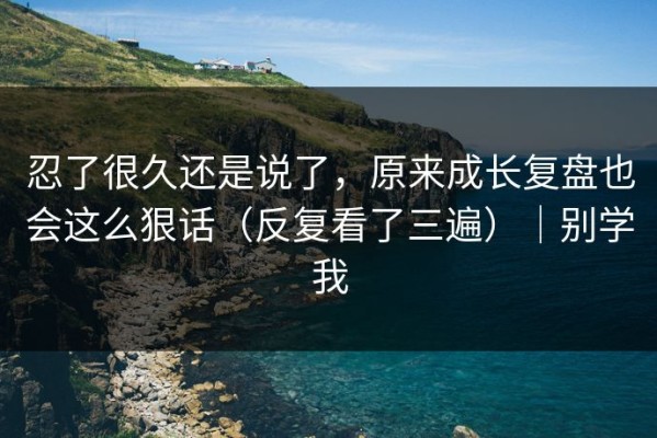 忍了很久还是说了，原来成长复盘也会这么狠话（反复看了三遍）｜别学我