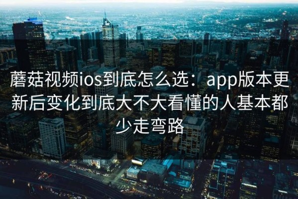蘑菇视频ios到底怎么选：app版本更新后变化到底大不大看懂的人基本都少走弯路