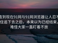 直到现在91网与91网浏览器让人忍不住追下去之后，本来以为已经结束，难怪大家一直盯着不放