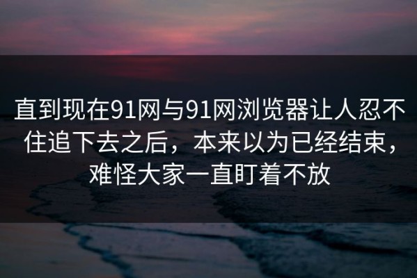 直到现在91网与91网浏览器让人忍不住追下去之后，本来以为已经结束，难怪大家一直盯着不放