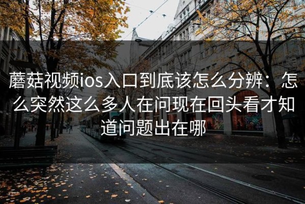 蘑菇视频ios入口到底该怎么分辨：怎么突然这么多人在问现在回头看才知道问题出在哪