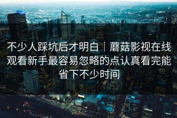 不少人踩坑后才明白｜蘑菇影视在线观看新手最容易忽略的点认真看完能省下不少时间
