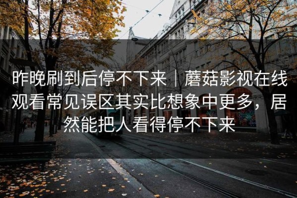昨晚刷到后停不下来｜蘑菇影视在线观看常见误区其实比想象中更多，居然能把人看得停不下来
