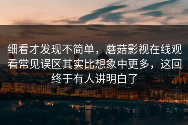 细看才发现不简单，蘑菇影视在线观看常见误区其实比想象中更多，这回终于有人讲明白了