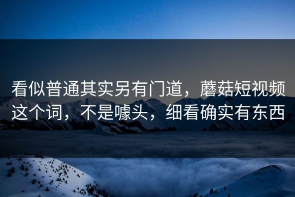 看似普通其实另有门道，蘑菇短视频这个词，不是噱头，细看确实有东西