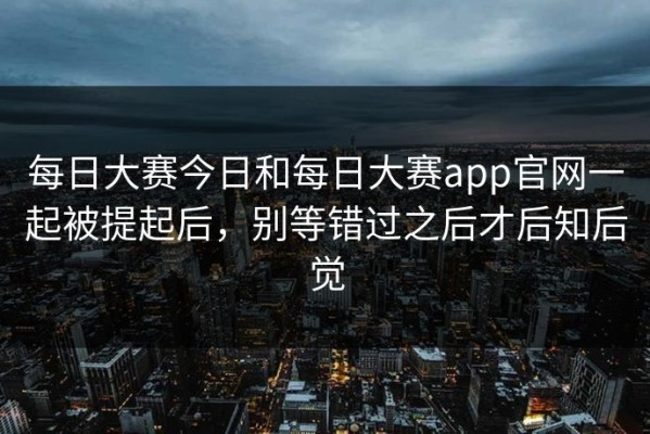 每日大赛今日和每日大赛app官网一起被提起后，别等错过之后才后知后觉