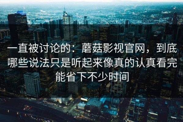 一直被讨论的：蘑菇影视官网，到底哪些说法只是听起来像真的认真看完能省下不少时间