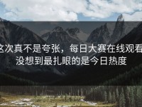 这次真不是夸张，每日大赛在线观看，没想到最扎眼的是今日热度