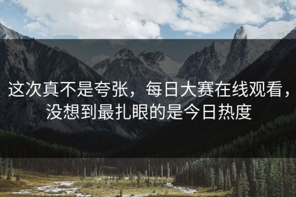 这次真不是夸张，每日大赛在线观看，没想到最扎眼的是今日热度