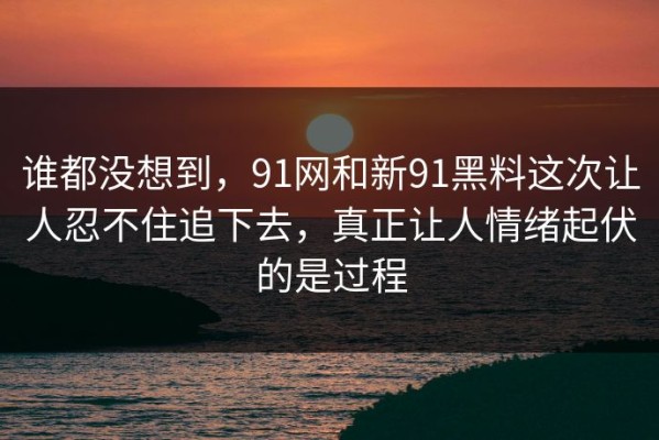 谁都没想到，91网和新91黑料这次让人忍不住追下去，真正让人情绪起伏的是过程