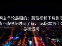 网友争论最狠的：蘑菇视频下载到底值不值得花时间了解，ios版本为什么总被追问