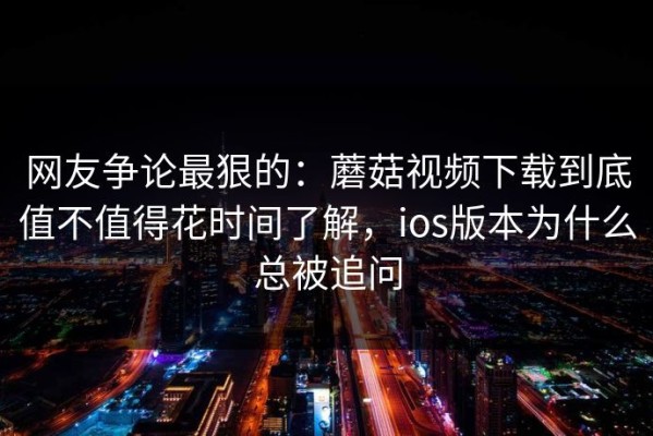 网友争论最狠的：蘑菇视频下载到底值不值得花时间了解，ios版本为什么总被追问