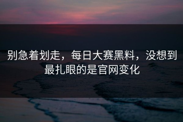 别急着划走，每日大赛黑料，没想到最扎眼的是官网变化