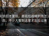 实测后才发现，蘑菇短视频到底怎么选，不少人看到这里才反应过来