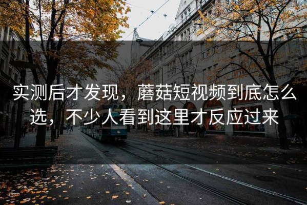 实测后才发现，蘑菇短视频到底怎么选，不少人看到这里才反应过来