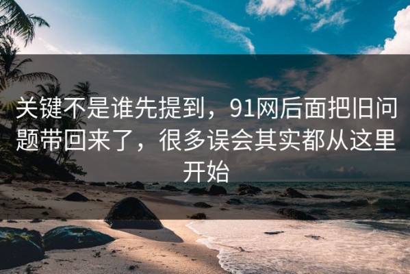 关键不是谁先提到，91网后面把旧问题带回来了，很多误会其实都从这里开始