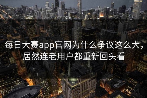 每日大赛app官网为什么争议这么大，居然连老用户都重新回头看