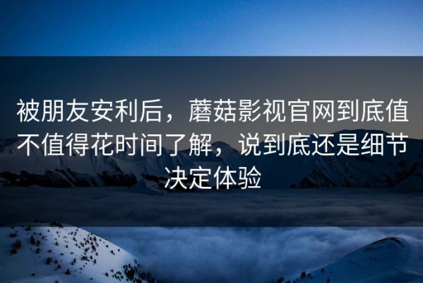 被朋友安利后，蘑菇影视官网到底值不值得花时间了解，说到底还是细节决定体验