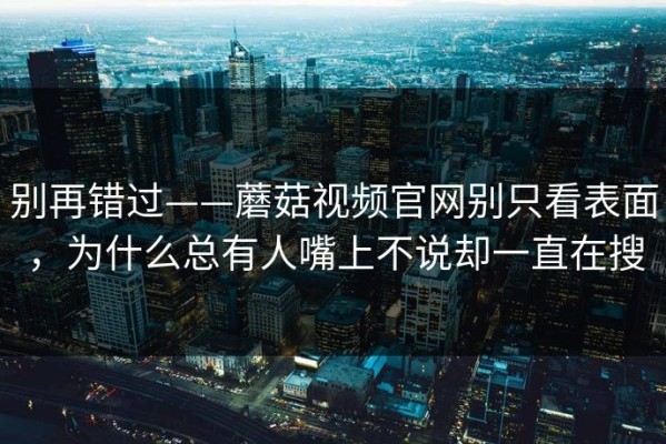别再错过——蘑菇视频官网别只看表面，为什么总有人嘴上不说却一直在搜